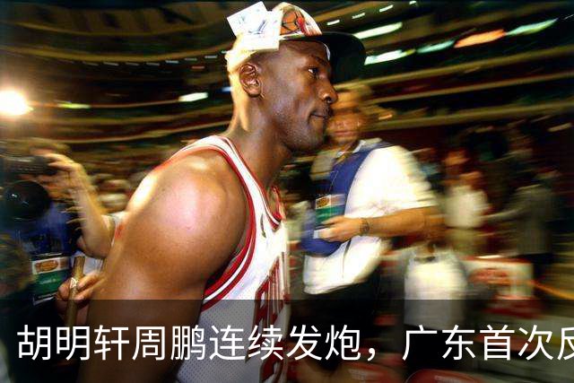 胡明轩周鹏连续发炮，广东首次反超比分