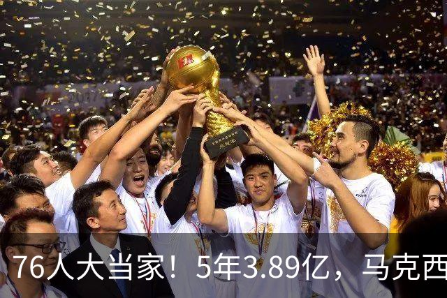 76人大当家！5年3.89亿，马克西超顶要来了？